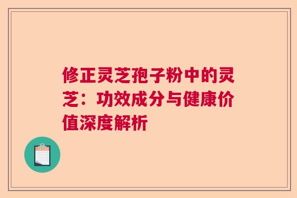 修正灵芝孢子粉中的灵芝：功效成分与健康价值深度解析