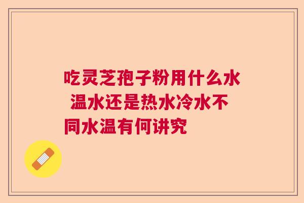 吃灵芝孢子粉用什么水 温水还是热水冷水不同水温有何讲究