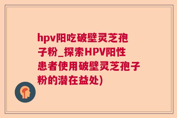 hpv阳吃破壁灵芝孢子粉_探索HPV阳性患者使用破壁灵芝孢子粉的潜在益处)