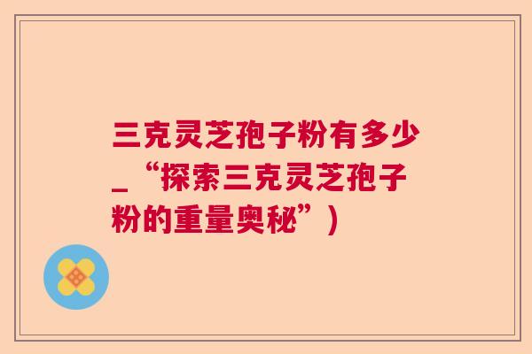 三克灵芝孢子粉有多少_“探索三克灵芝孢子粉的重量奥秘”)