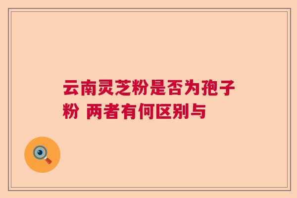 云南灵芝粉是否为孢子粉 两者有何区别与