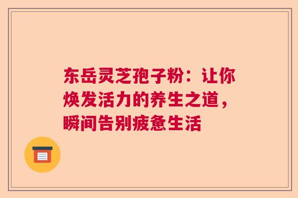 东岳灵芝孢子粉：让你焕发活力的养生之道，瞬间告别疲惫生活