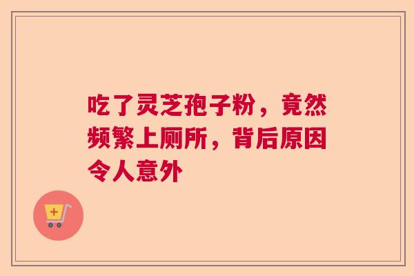 吃了灵芝孢子粉，竟然频繁上厕所，背后原因令人意外