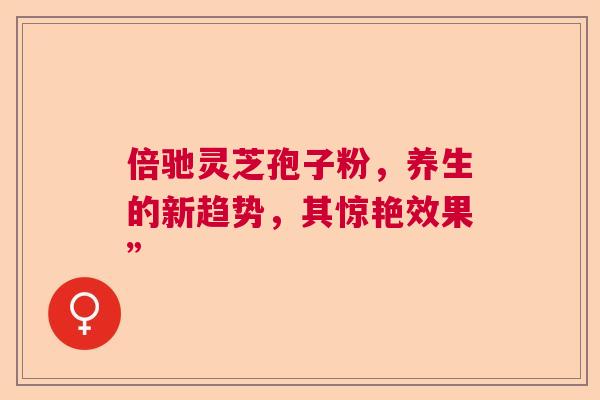 倍驰灵芝孢子粉，养生的新趋势，其惊艳效果”