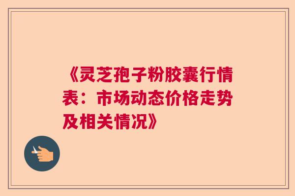 《灵芝孢子粉胶囊行情表：市场动态价格走势及相关情况》