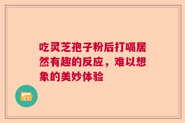 吃灵芝孢子粉后打嗝居然有趣的反应，难以想象的美妙体验