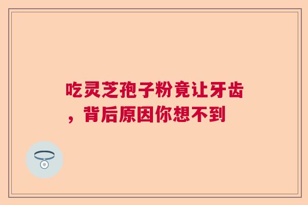 吃灵芝孢子粉竟让牙齿，背后原因你想不到