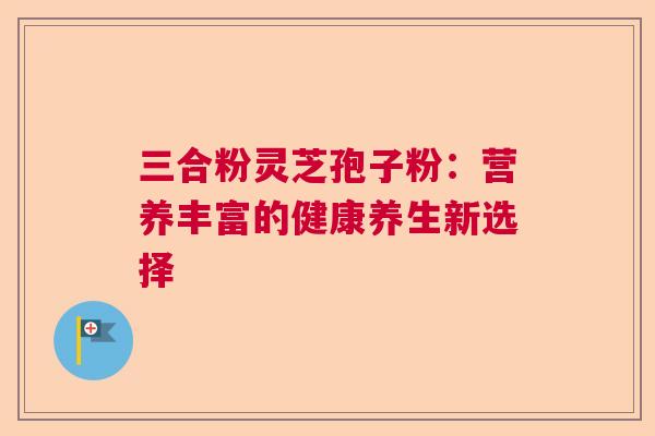 三合粉灵芝孢子粉：营养丰富的健康养生新选择
