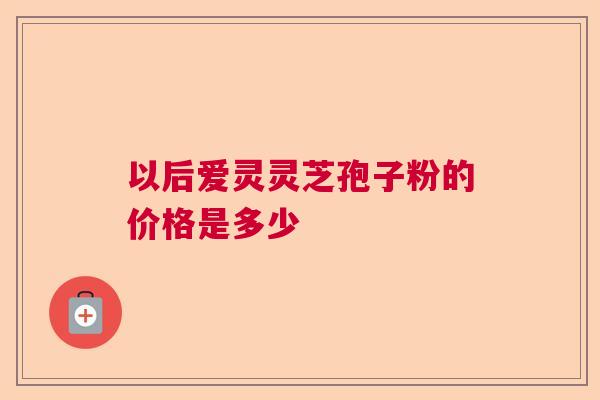 以后爱灵灵芝孢子粉的价格是多少