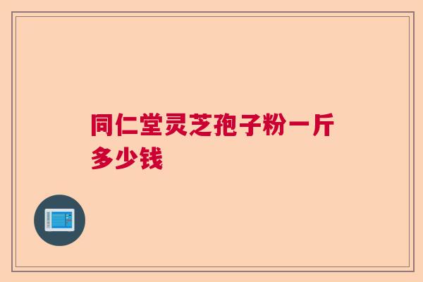 同仁堂灵芝孢子粉一斤多少钱