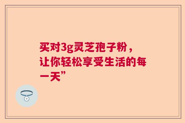 买对3g灵芝孢子粉，让你轻松享受生活的每一天”