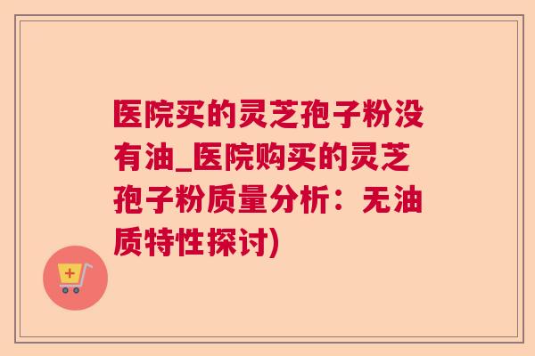 医院买的灵芝孢子粉没有油_医院购买的灵芝孢子粉质量分析：无油质特性探讨)