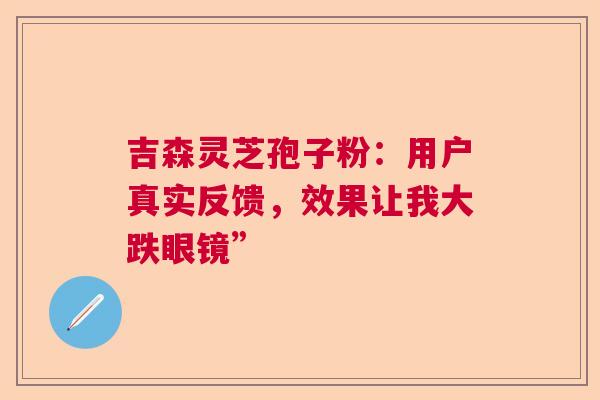 吉森灵芝孢子粉：用户真实反馈，效果让我大跌眼镜”
