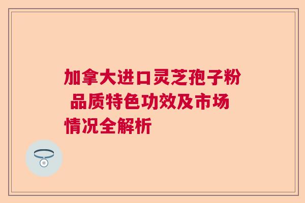 加拿大进口灵芝孢子粉 品质特色功效及市场情况全解析