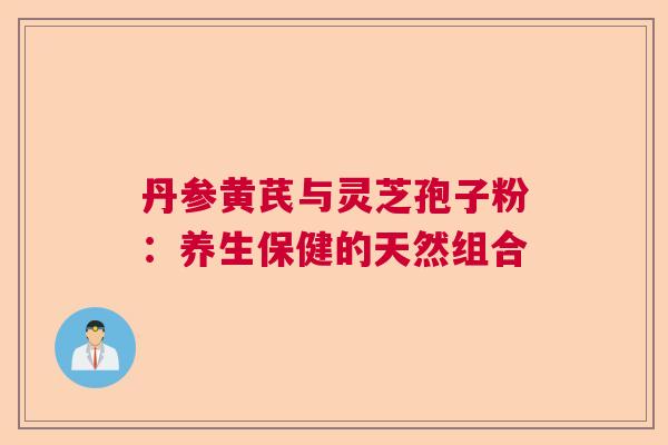 丹参黄芪与灵芝孢子粉：养生保健的天然组合