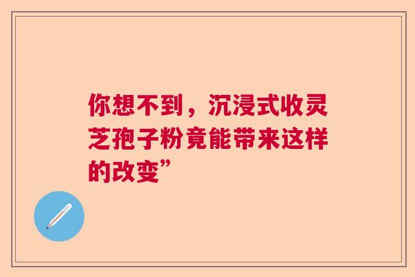 你想不到，沉浸式收灵芝孢子粉竟能带来这样的改变”