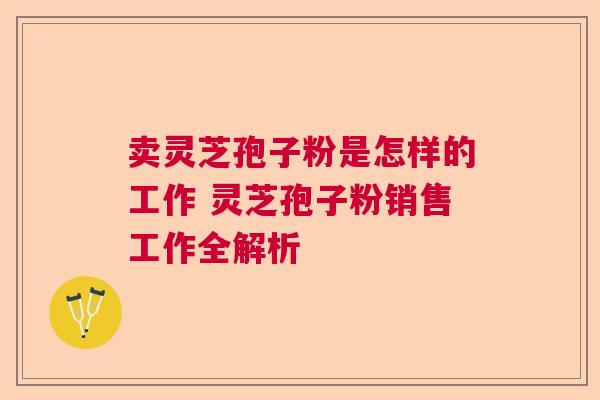 卖灵芝孢子粉是怎样的工作 灵芝孢子粉销售工作全解析