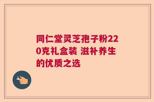 同仁堂灵芝孢子粉220克礼盒装 滋补养生的优质之选