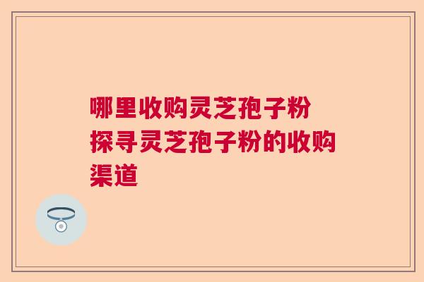 哪里收购灵芝孢子粉 探寻灵芝孢子粉的收购渠道