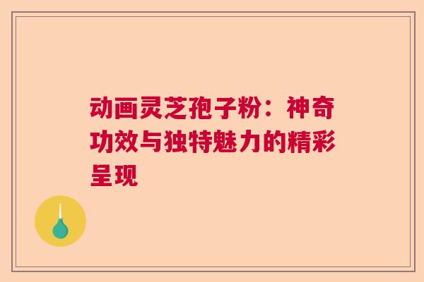 动画灵芝孢子粉：神奇功效与独特魅力的精彩呈现