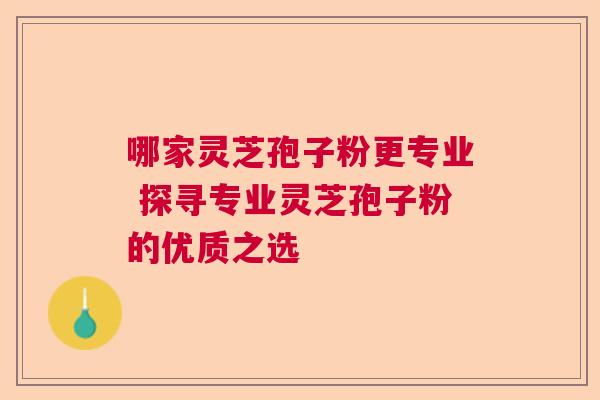 哪家灵芝孢子粉更专业 探寻专业灵芝孢子粉的优质之选