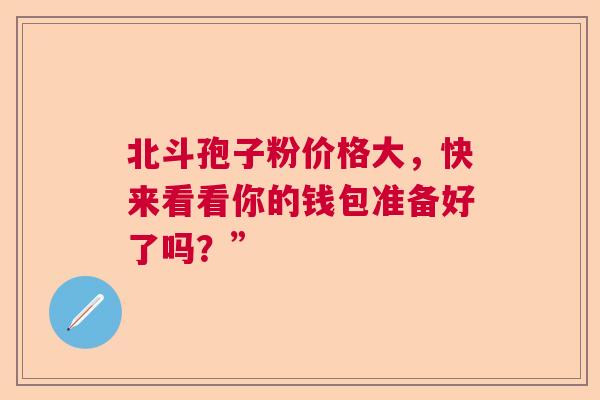 北斗孢子粉价格大，快来看看你的钱包准备好了吗？”