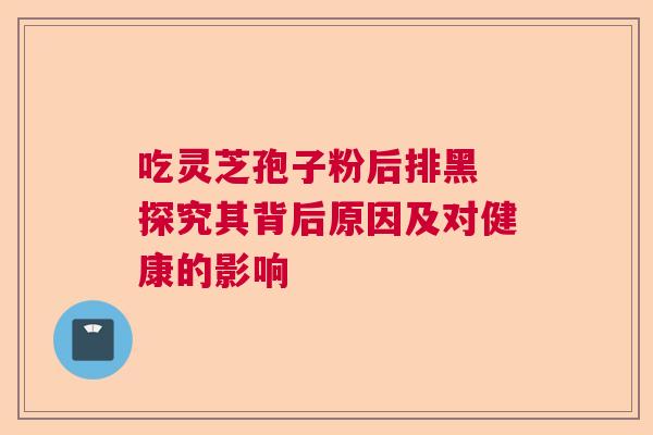 吃灵芝孢子粉后排黑 探究其背后原因及对健康的影响