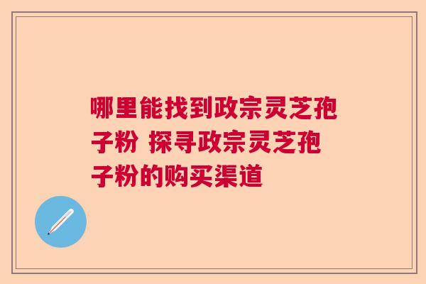 哪里能找到政宗灵芝孢子粉 探寻政宗灵芝孢子粉的购买渠道