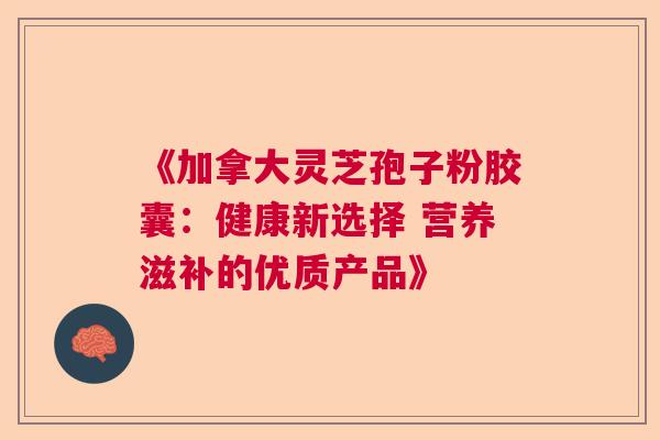 《加拿大灵芝孢子粉胶囊：健康新选择 营养滋补的优质产品》