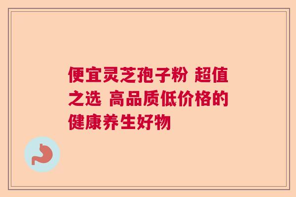 便宜灵芝孢子粉 超值之选 高品质低价格的健康养生好物