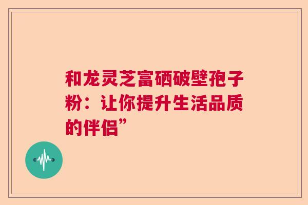 和龙灵芝富硒破壁孢子粉：让你提升生活品质的伴侣”