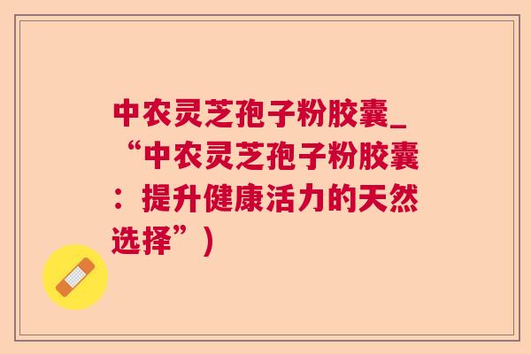 中农灵芝孢子粉胶囊_“中农灵芝孢子粉胶囊：提升健康活力的天然选择”)