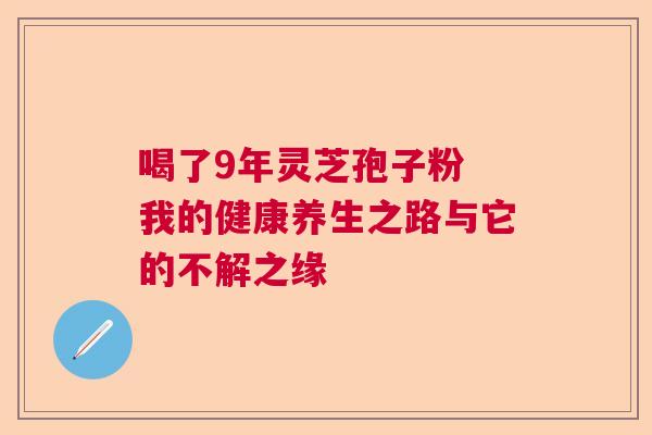 喝了9年灵芝孢子粉 我的健康养生之路与它的不解之缘
