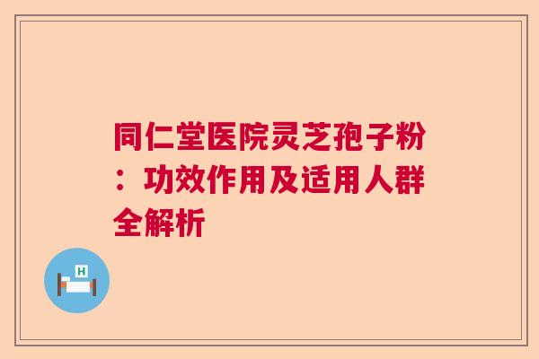 同仁堂医院灵芝孢子粉：功效作用及适用人群全解析