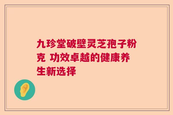 九珍堂破壁灵芝孢子粉克 功效卓越的健康养生新选择