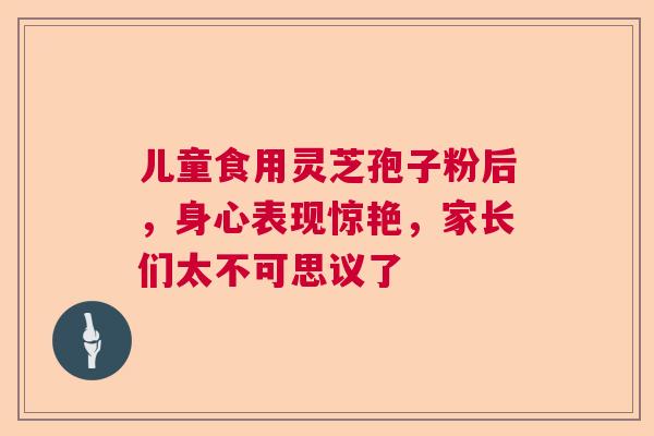 儿童食用灵芝孢子粉后，身心表现惊艳，家长们太不可思议了