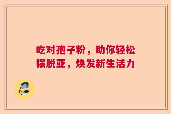 吃对孢子粉，助你轻松摆脱亚，焕发新生活力