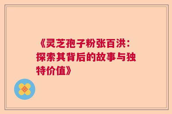 《灵芝孢子粉张百洪：探索其背后的故事与独特价值》