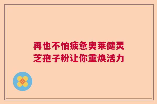 再也不怕疲惫奥莱健灵芝孢子粉让你重焕活力