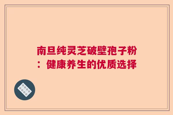 南旦纯灵芝破壁孢子粉：健康养生的优质选择