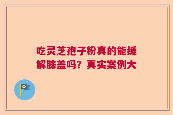 吃灵芝孢子粉真的能缓解膝盖吗？真实案例大