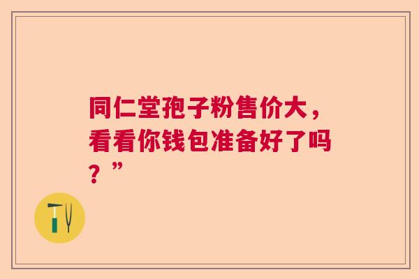 同仁堂孢子粉售价大，看看你钱包准备好了吗？”