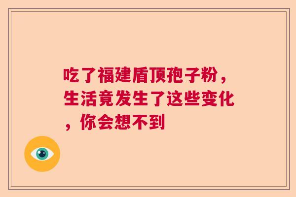 吃了福建盾顶孢子粉，生活竟发生了这些变化，你会想不到