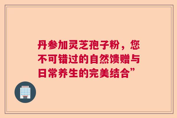 丹参加灵芝孢子粉，您不可错过的自然馈赠与日常养生的完美结合”