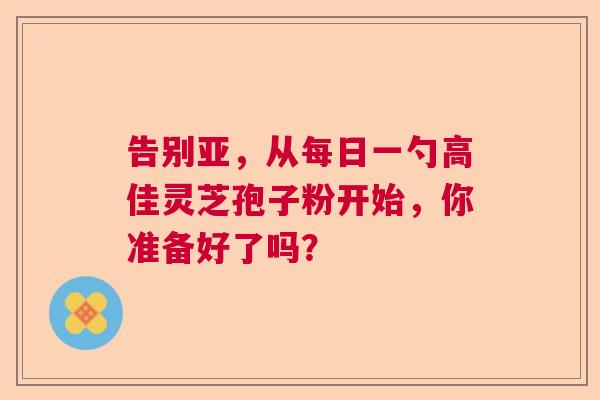 告别亚，从每日一勺高佳灵芝孢子粉开始，你准备好了吗？