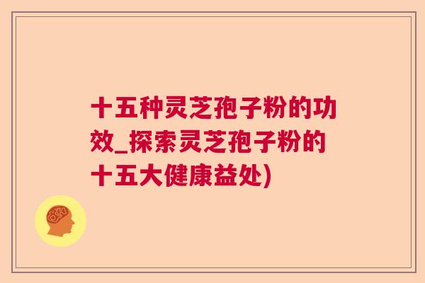 十五种灵芝孢子粉的功效_探索灵芝孢子粉的十五大健康益处)
