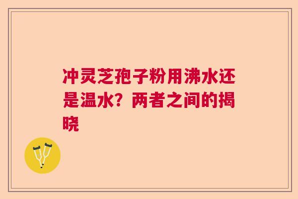 冲灵芝孢子粉用沸水还是温水？两者之间的揭晓