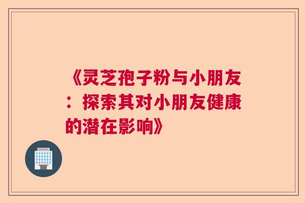 《灵芝孢子粉与小朋友：探索其对小朋友健康的潜在影响》