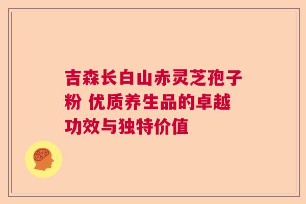 吉森长白山赤灵芝孢子粉 优质养生品的卓越功效与独特价值
