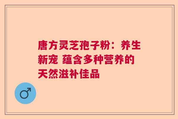 唐方灵芝孢子粉：养生新宠 蕴含多种营养的天然滋补佳品